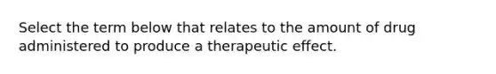 Select the term below that relates to the amount of drug administered to produce a therapeutic effect.