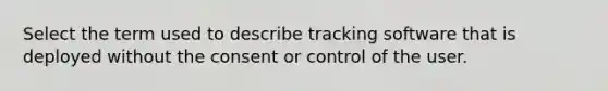 Select the term used to describe tracking software that is deployed without the consent or control of the user.