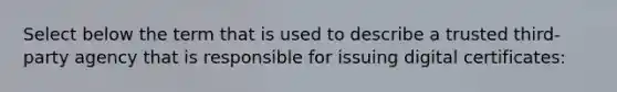 Select below the term that is used to describe a trusted third-party agency that is responsible for issuing digital certificates: