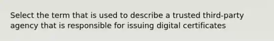 Select the term that is used to describe a trusted third-party agency that is responsible for issuing digital certificates