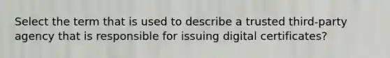 Select the term that is used to describe a trusted third-party agency that is responsible for issuing digital certificates?