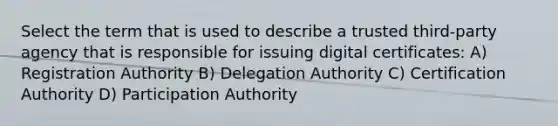 Select the term that is used to describe a trusted third-party agency that is responsible for issuing digital certificates: A) Registration Authority B) Delegation Authority C) Certification Authority D) Participation Authority