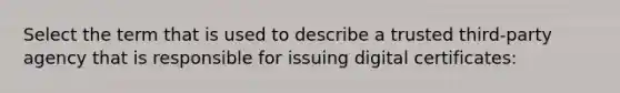 Select the term that is used to describe a trusted third-party agency that is responsible for issuing digital certificates: