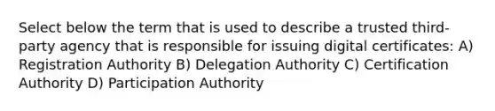 Select below the term that is used to describe a trusted third-party agency that is responsible for issuing digital certificates: A) Registration Authority B) Delegation Authority C) Certification Authority D) Participation Authority