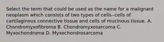 Select the term that could be used as the name for a malignant neoplasm which consists of two types of cells--cells of cartilaginous connective tissue and cells of mucinous tissue. A. Chondromyxofibroma B. Chondromyxosarcoma C. Myxochondroma D. Myxochondrosarcoma