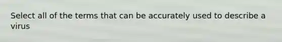 Select all of the terms that can be accurately used to describe a virus