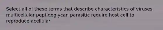 Select all of these terms that describe characteristics of viruses. multicellular peptidoglycan parasitic require host cell to reproduce acellular