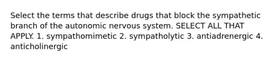 Select the terms that describe drugs that block the sympathetic branch of the autonomic nervous system. SELECT ALL THAT APPLY. 1. sympathomimetic 2. sympatholytic 3. antiadrenergic 4. anticholinergic