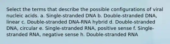 Select the terms that describe the possible configurations of viral nucleic acids. a. Single-stranded DNA b. Double-stranded DNA, linear c. Double-stranded DNA-RNA hybrid d. Double-stranded DNA, circular e. Single-stranded RNA, positive sense f. Single-stranded RNA, negative sense h. Double-stranded RNA