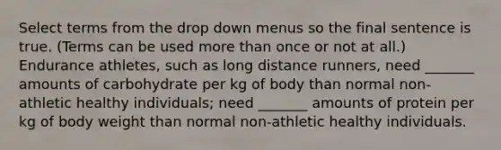 Select terms from the drop down menus so the final sentence is true. (Terms can be used more than once or not at all.) Endurance athletes, such as long distance runners, need _______ amounts of carbohydrate per kg of body than normal non-athletic healthy individuals; need _______ amounts of protein per kg of body weight than normal non-athletic healthy individuals.