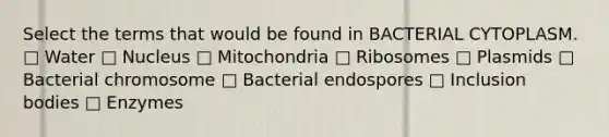 Select the terms that would be found in BACTERIAL CYTOPLASM. □ Water □ Nucleus □ Mitochondria □ Ribosomes □ Plasmids □ Bacterial chromosome □ Bacterial endospores □ Inclusion bodies □ Enzymes