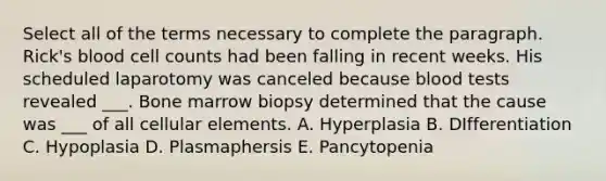 Select all of the terms necessary to complete the paragraph. Rick's blood cell counts had been falling in recent weeks. His scheduled laparotomy was canceled because blood tests revealed ___. Bone marrow biopsy determined that the cause was ___ of all cellular elements. A. Hyperplasia B. DIfferentiation C. Hypoplasia D. Plasmaphersis E. Pancytopenia