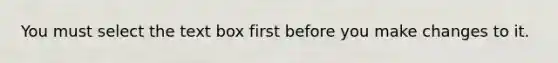 You must select the text box first before you make changes to it.