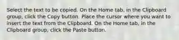 Select the text to be copied. On the Home tab, in the Clipboard group, click the Copy button. Place the cursor where you want to insert the text from the Clipboard. On the Home tab, in the Clipboard group, click the Paste button.