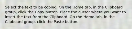 Select the text to be copied. On the Home tab, in the Clipboard group, click the Copy button. Place the cursor where you want to insert the text from the Clipboard. On the Home tab, in the Clipboard group, click the Paste button.