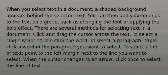 When you select text in a document, a shaded background appears behind the selected text. You can then apply commands to the text as a group, such as changing the font or applying the bold effect. There are several methods for selecting text in a document: Click and drag the cursor across the text. To select a single word: double-click the word. To select a paragraph: triple-click a word in the paragraph you want to select. To select a line of text: point to the left margin next to the line you want to select. When the cursor changes to an arrow, click once to select the line of text.