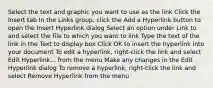 Select the text and graphic you want to use as the link Click the Insert tab In the Links group, click the Add a Hyperlink button to open the Insert Hyperlink dialog Select an option under Link to and select the file to which you want to link Type the text of the link in the Text to display box Click OK to insert the hyperlink into your document To edit a hyperlink, right-click the link and select Edit Hyperlink... from the menu Make any changes in the Edit Hyperlink dialog To remove a hyperlink, right-click the link and select Remove Hyperlink from the menu