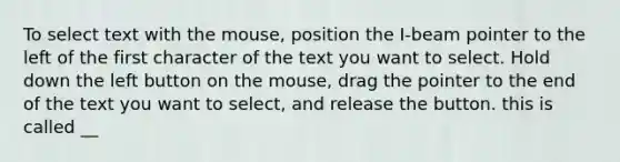 To select text with the mouse, position the I-beam pointer to the left of the first character of the text you want to select. Hold down the left button on the mouse, drag the pointer to the end of the text you want to select, and release the button. this is called __