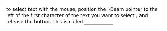 to select text with the mouse, position the I-Beam pointer to the left of the first character of the text you want to select , and release the button. This is called ____________