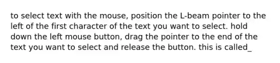 to select text with the mouse, position the L-beam pointer to the left of the first character of the text you want to select. hold down the left mouse button, drag the pointer to the end of the text you want to select and release the button. this is called_