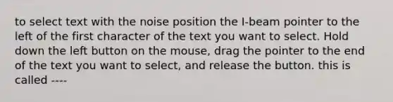 to select text with the noise position the I-beam pointer to the left of the first character of the text you want to select. Hold down the left button on the mouse, drag the pointer to the end of the text you want to select, and release the button. this is called ----