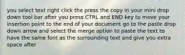 you select text right click the press the copy in your mini drop down tool bar after you press CTRL and END key to move your insertion point to the end of your document go to the paste drop down arrow and select the merge option to paste the text to have the same font as the surrounding text and give you extra space after