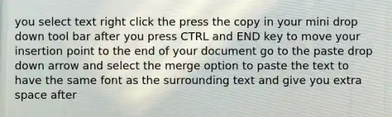 you select text right click the press the copy in your mini drop down tool bar after you press CTRL and END key to move your insertion point to the end of your document go to the paste drop down arrow and select the merge option to paste the text to have the same font as the surrounding text and give you extra space after