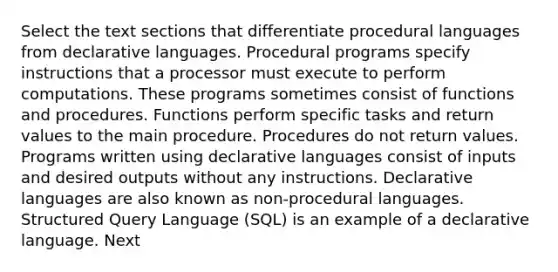 Select the text sections that differentiate procedural languages from declarative languages. Procedural programs specify instructions that a processor must execute to perform computations. These programs sometimes consist of functions and procedures. Functions perform specific tasks and return values to the main procedure. Procedures do not return values. Programs written using declarative languages consist of inputs and desired outputs without any instructions. Declarative languages are also known as non-procedural languages. Structured Query Language (SQL) is an example of a declarative language. Next