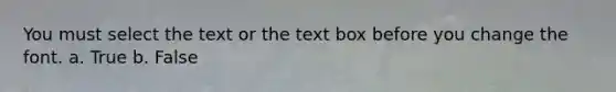 You must select the text or the text box before you change the font. a. True b. False