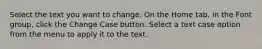 Select the text you want to change. On the Home tab, in the Font group, click the Change Case button. Select a text case option from the menu to apply it to the text.