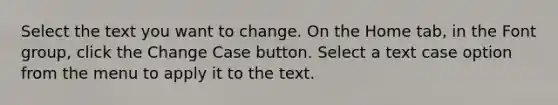 Select the text you want to change. On the Home tab, in the Font group, click the Change Case button. Select a text case option from the menu to apply it to the text.