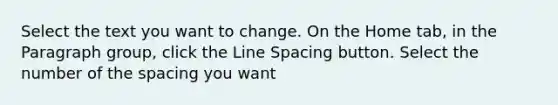 Select the text you want to change. On the Home tab, in the Paragraph group, click the Line Spacing button. Select the number of the spacing you want