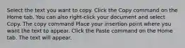 Select the text you want to copy. Click the Copy command on the Home tab. You can also right-click your document and select Copy. The copy command Place your insertion point where you want the text to appear. Click the Paste command on the Home tab. The text will appear.