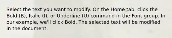 Select the text you want to modify. On the Home tab, click the Bold (B), Italic (I), or Underline (U) command in the Font group. In our example, we'll click Bold. The selected text will be modified in the document.