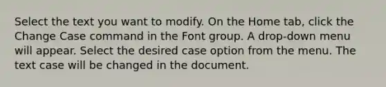 Select the text you want to modify. On the Home tab, click the Change Case command in the Font group. A drop-down menu will appear. Select the desired case option from the menu. The text case will be changed in the document.