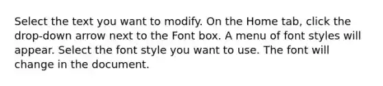 Select the text you want to modify. On the Home tab, click the drop-down arrow next to the Font box. A menu of font styles will appear. Select the font style you want to use. The font will change in the document.