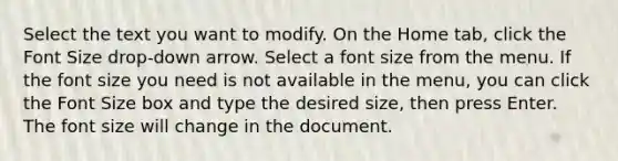 Select the text you want to modify. On the Home tab, click the Font Size drop-down arrow. Select a font size from the menu. If the font size you need is not available in the menu, you can click the Font Size box and type the desired size, then press Enter. The font size will change in the document.