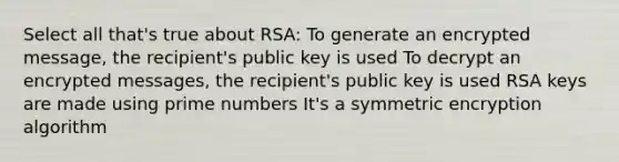 Select all that's true about RSA: To generate an encrypted message, the recipient's public key is used To decrypt an encrypted messages, the recipient's public key is used RSA keys are made using prime numbers It's a symmetric encryption algorithm