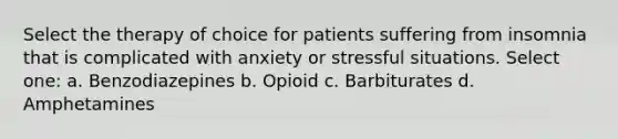 Select the therapy of choice for patients suffering from insomnia that is complicated with anxiety or stressful situations. Select one: a. Benzodiazepines b. Opioid c. Barbiturates d. Amphetamines