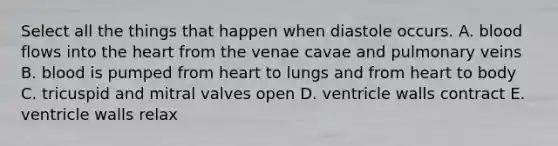 Select all the things that happen when diastole occurs. A. blood flows into the heart from the venae cavae and pulmonary veins B. blood is pumped from heart to lungs and from heart to body C. tricuspid and mitral valves open D. ventricle walls contract E. ventricle walls relax