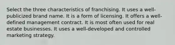 Select the three characteristics of franchising. It uses a well-publicized brand name. It is a form of licensing. It offers a well-defined management contract. It is most often used for real estate businesses. It uses a well-developed and controlled marketing strategy.