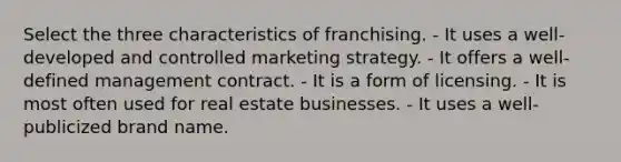 Select the three characteristics of franchising. - It uses a well-developed and controlled marketing strategy. - It offers a well-defined management contract. - It is a form of licensing. - It is most often used for real estate businesses. - It uses a well-publicized brand name.