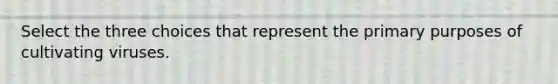 Select the three choices that represent the primary purposes of cultivating viruses.