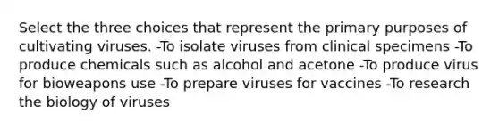 Select the three choices that represent the primary purposes of cultivating viruses. -To isolate viruses from clinical specimens -To produce chemicals such as alcohol and acetone -To produce virus for bioweapons use -To prepare viruses for vaccines -To research the biology of viruses