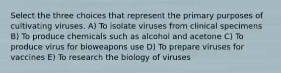 Select the three choices that represent the primary purposes of cultivating viruses. A) To isolate viruses from clinical specimens B) To produce chemicals such as alcohol and acetone C) To produce virus for bioweapons use D) To prepare viruses for vaccines E) To research the biology of viruses