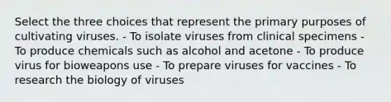 Select the three choices that represent the primary purposes of cultivating viruses. - To isolate viruses from clinical specimens - To produce chemicals such as alcohol and acetone - To produce virus for bioweapons use - To prepare viruses for vaccines - To research the biology of viruses