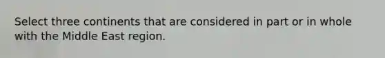 Select three continents that are considered in part or in whole with the Middle East region.