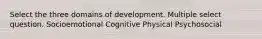 Select the three domains of development. Multiple select question. Socioemotional Cognitive Physical Psychosocial