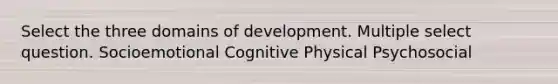 Select the three domains of development. Multiple select question. Socioemotional Cognitive Physical Psychosocial