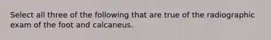 Select all three of the following that are true of the radiographic exam of the foot and calcaneus.